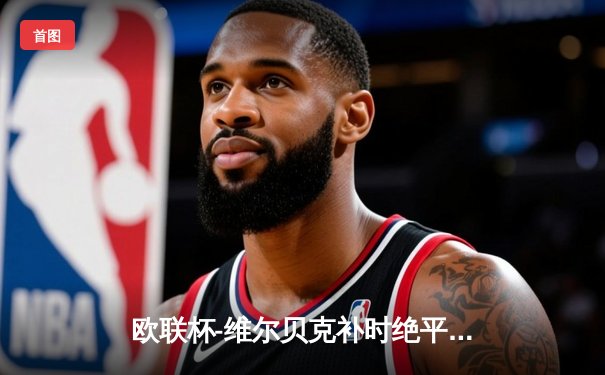 欧联杯-维尔贝克补时绝平 勒沃库森2-2本菲卡延续不败神话