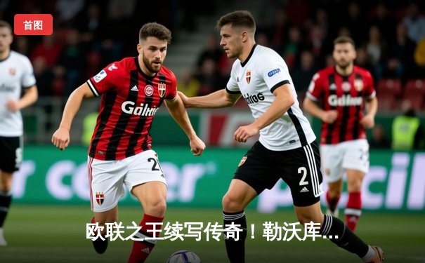 欧联之王续写传奇！勒沃库森补时绝平本菲卡，不败金身挺进四强