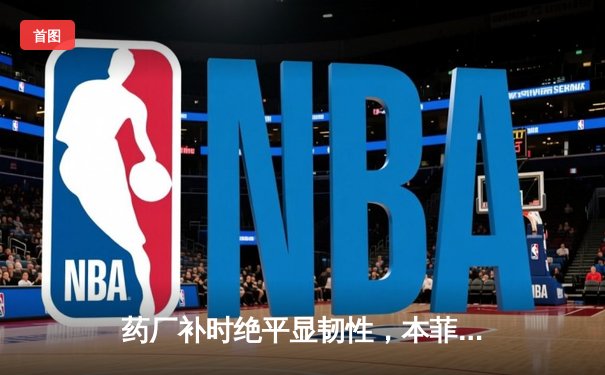 药厂补时绝平显韧性，本菲卡痛失好局留遗憾——欧冠焦点战上演惊魂剧本