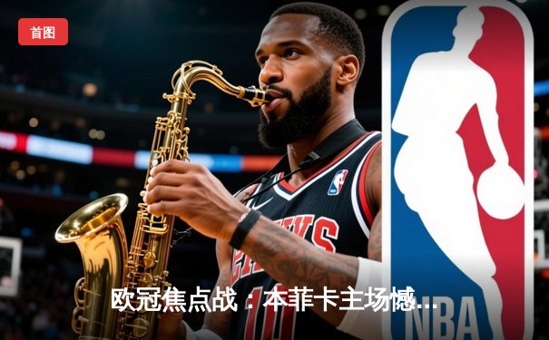 欧冠焦点战：本菲卡主场憾平勒沃库森，双方激战2-2平局收场