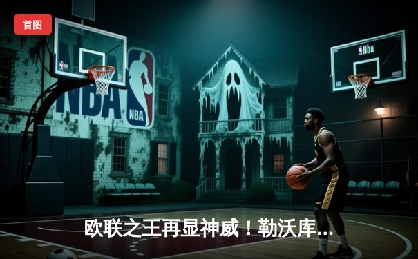 欧联之王再显神威！勒沃库森补时绝平本菲卡，不败金身延续至38场