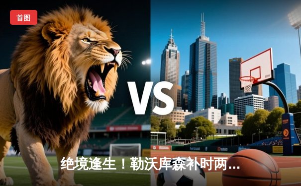 绝境逢生！勒沃库森补时两球惊天逆转，2-1攻克光明球场延续不败神话