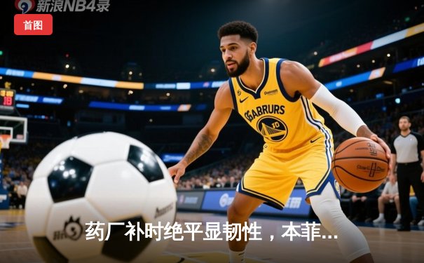 药厂补时绝平显韧性，本菲卡痛失好局陷被动