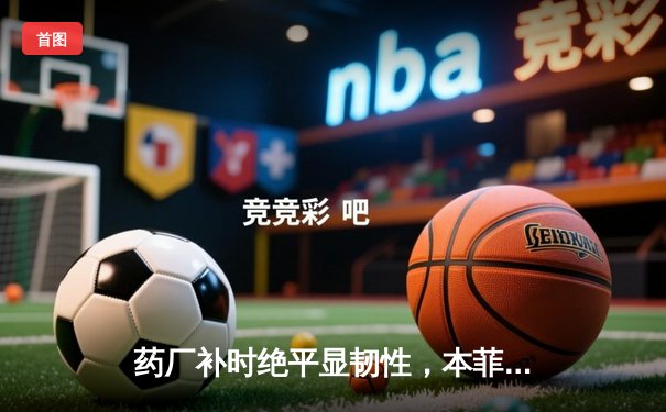 药厂补时绝平显韧性，本菲卡痛失好局留遗憾