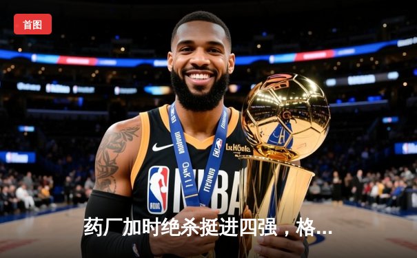药厂加时绝杀挺进四强，格里马尔多弑旧主点燃龙球场
